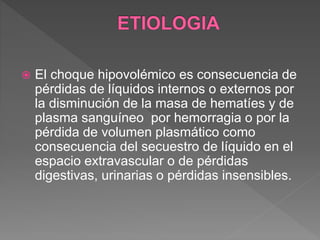  El choque hipovolémico es consecuencia de
pérdidas de líquidos internos o externos por
la disminución de la masa de hematíes y de
plasma sanguíneo por hemorragia o por la
pérdida de volumen plasmático como
consecuencia del secuestro de líquido en el
espacio extravascular o de pérdidas
digestivas, urinarias o pérdidas insensibles.
 
