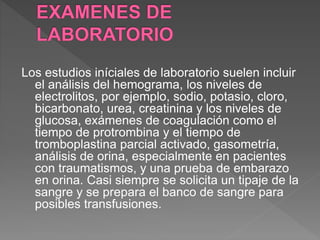 Los estudios iníciales de laboratorio suelen incluir
el análisis del hemograma, los niveles de
electrolitos, por ejemplo, sodio, potasio, cloro,
bicarbonato, urea, creatinina y los niveles de
glucosa, exámenes de coagulación como el
tiempo de protrombina y el tiempo de
tromboplastina parcial activado, gasometría,
análisis de orina, especialmente en pacientes
con traumatismos, y una prueba de embarazo
en orina. Casi siempre se solicita un tipaje de la
sangre y se prepara el banco de sangre para
posibles transfusiones.
 
