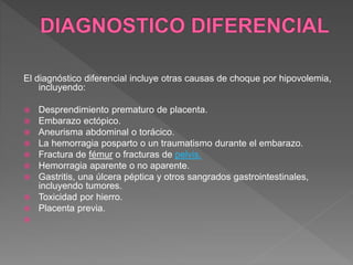 El diagnóstico diferencial incluye otras causas de choque por hipovolemia,
incluyendo:
 Desprendimiento prematuro de placenta.
 Embarazo ectópico.
 Aneurisma abdominal o torácico.
 La hemorragia posparto o un traumatismo durante el embarazo.
 Fractura de fémur o fracturas de pelvis.
 Hemorragia aparente o no aparente.
 Gastritis, una úlcera péptica y otros sangrados gastrointestinales,
incluyendo tumores.
 Toxicidad por hierro.
 Placenta previa.

 