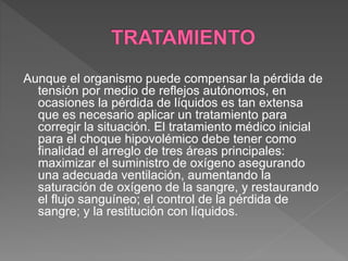 Aunque el organismo puede compensar la pérdida de
tensión por medio de reflejos autónomos, en
ocasiones la pérdida de líquidos es tan extensa
que es necesario aplicar un tratamiento para
corregir la situación. El tratamiento médico inicial
para el choque hipovolémico debe tener como
finalidad el arreglo de tres áreas principales:
maximizar el suministro de oxígeno asegurando
una adecuada ventilación, aumentando la
saturación de oxígeno de la sangre, y restaurando
el flujo sanguíneo; el control de la pérdida de
sangre; y la restitución con líquidos.
 