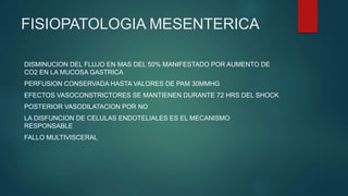 FISIOPATOLOGIA MESENTERICA
DISMINUCION DEL FLUJO EN MAS DEL 50% MANIFESTADO POR AUMENTO DE
CO2 EN LA MUCOSA GASTRICA
PERFUSION CONSERVADA HASTA VALORES DE PAM 30MMHG
EFECTOS VASOCONSTRICTORES SE MANTIENEN DURANTE 72 HRS DEL SHOCK
POSTERIOR VASODILATACION POR NO
LA DISFUNCION DE CELULAS ENDOTELIALES ES EL MECANISMO
RESPONSABLE
FALLO MULTIVISCERAL
 
