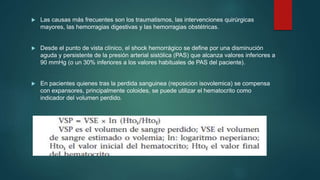  Las causas más frecuentes son los traumatismos, las intervenciones quirúrgicas
mayores, las hemorragias digestivas y las hemorragias obstétricas.
 Desde el punto de vista clínico, el shock hemorrágico se define por una disminución
aguda y persistente de la presión arterial sistólica (PAS) que alcanza valores inferiores a
90 mmHg (o un 30% inferiores a los valores habituales de PAS del paciente).
 En pacientes quienes tras la perdida sanguinea (reposicion isovolemica) se compensa
con expansores, principalmente coloides, se puede utilizar el hematocrito como
indicador del volumen perdido.
 