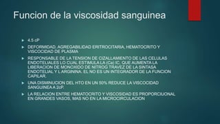 Funcion de la viscosidad sanguinea
 4.5 cP
 DEFORMIDAD, AGREGABILIDAD ERITROCITARIA, HEMATOCRITO Y
VISCOCIDAD DE PLASMA
 RESPONSABLE DE LA TENSION DE CIZALLAMIENTO DE LAS CELULAS
ENDOTELIALES LO CUAL ESTIMULA LA (Ca) IC, QUE AUMENTA LA
LIBERACION DE MONOXIDO DE NITROG TRAVEZ DE LA SINTASA
ENDOTELIAL Y L ARGININA. EL NO ES UN INTEGRADOR DE LA FUNCION
CAPILAR.
 UNA DISMINUCION DEL HTO EN UN 50% REDUCE LA VISCOCIDAD
SANGUINEA A 2cP.
 LA RELACION ENTRE HEMATOCRITO Y VISCOSIDAD ES PROPORCIUONAL
EN GRANDES VASOS, MAS NO EN LA MICROCIRCULACION
 