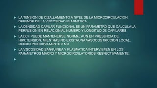  LA TENSION DE CIZALLAMIENTO A NIVEL DE LA MICROCIRCULACION
DEPENDE DE LA VISCOSIDAD PLASMATICA.
 LA DENSIDAD CAPILAR FUNCIONAL ES UN PARAMETRO QUE CALCULA LA
PERFUSION EN RELACION AL NUMERO Y LONGITUD DE CAPILARES
 LA DCF PUEDE MANTENERSE NORMAL AUN EN PRESENCIA DE
HIPOTENSION, MIENTRAS NO EXISTA UNA VASOCOSTRICCION LOCAL,
DEBIDO PRINCIPALMENTE A NO
 LA VISCOSIDAD SANGUINEA Y PLASMATICA INTERVIENEN EN LOS
PARAMETROS MACRO Y MICROCIRCULATORIOS RESPECTIVAMENTE.

 