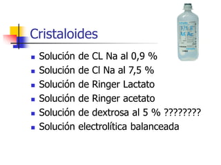 Cristaloides
 Solución de CL Na al 0,9 %
 Solución de Cl Na al 7,5 %
 Solución de Ringer Lactato
 Solución de Ringer acetato
 Solución de dextrosa al 5 % ????????
 Solución electrolítica balanceada
 