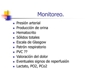 Monitoreo.
 Presión arterial
 Producción de orina
 Hematocrito
 Sólidos totales
 Escala de Glasgow
 Patrón respiratorio
 PVC ??
 Valoración del dolor
 Eventuales signos de reperfusión
 Lactato, PO2, PCo2
 