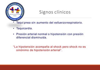Signos clínicos
▪ Taqui pnea sin aumento del esfuerzorespiratorio.
▪ Taquicardia.
▪ Presión arterial normal o hipotensión con presión
diferencial disminuida.
“La hipotensión acompaña al shock pero shock no es
sinónimo de hipotensión arterial”.
 
