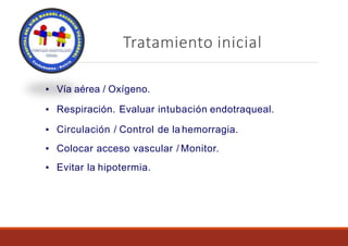 Tratamiento inicial
▪ Vía aérea / Oxígeno.
▪ Respiración. Evaluar intubación endotraqueal.
▪ Circulación / Control de la hemorragia.
▪ Colocar acceso vascular / Monitor.
▪ Evitar la hipotermia.
 
