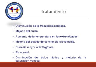 Tratamiento
Objetivos Clínicos
▪ Disminución de la frecuencia cardiaca.
▪ Mejoría del pulso.
▪ Aumento de la temperatura en las extremidades.
▪ Mejoría del estado de conciencia sievaluable.
▪ Diuresis mayor a 1ml/kg/hora.
▪ PH normal.
▪ Disminución del ácido láctico y mejoría de la
saturación venosa.
 