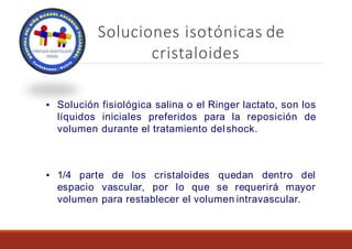 Soluciones isotónicas de
cristaloides
▪ Solución fisiológica salina o el Ringer lactato, son los
líquidos iniciales preferidos para la reposición de
volumen durante el tratamiento delshock.
▪ 1/4 parte de los cristaloides quedan dentro del
espacio vascular, por lo que se requerirá mayor
volumen para restablecer el volumen intravascular.
 