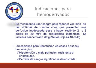 Indicaciones para
hemoderivados
• Se recomienda usar sangre para reponer volumen en
perfusion inadecuada pese a haber recibido 2
bolos de 20 ml/k de cristaloides isotónicos.
las victimas de traumatismos que presenten una
o 3
Se
indicará concentrado de glóbulos rojos a 10 cc/kg.
▪ Indicaciones para transfusión en casos deshock
hemorrágico:
✓ Hipotensión o mala perfusión resistente a
cristaloides.
✓ Pérdida de sangre significativa demostrada.
 