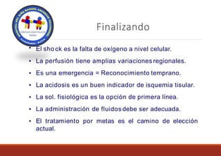 Finalizando
▪ El sho ck es la falta de oxígeno a nivel celular.
▪ La perfusión tiene amplias variaciones regionales.
▪ Es una emergencia = Reconocimiento temprano.
▪ La acidosis es un buen indicador de isquemia tisular.
▪ La sol. fisiológica es la opción de primera línea.
▪ La administración de fluidos debe ser adecuada.
▪ El tratamiento por metas es el camino de elección
actual.
 