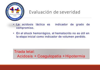 Evaluación de severidad
láctica es indicador de grado de
• La acidosis
compromiso.
• En el shock hemorrágico, el hematocrito no es útil en
la etapa inicial como indicador de volumen perdido.
Triada letal:
Acidosis + Coagulopatía + Hipotermia
 