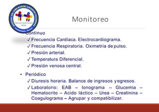 Monitoreo
▪ Continuo
✓ Frecuencia Cardíaca. Electrocardiograma.
✓ Frecuencia Respiratoria. Oximetría de pulso.
✓ Presión arterial.
✓ Temperatura Diferencial.
✓ Presión venosa central.
▪ Periódico
✓ Diuresis horaria. Balance de ingresos y egresos.
✓ Laboratorio: EAB – Ionograma – Glucemia –
Hematocrito – Acido láctico – Urea – Creatinina –
Coagulograma – Agrupar y compatibilizar.
 