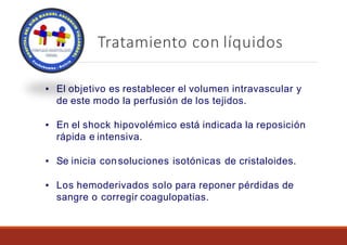 Tratamiento con líquidos
▪ El objetivo es restablecer el volumen intravascular y
de este modo la perfusión de los tejidos.
▪ En el shock hipovolémico está indicada la reposición
rápida e intensiva.
▪ Se inicia consoluciones isotónicas de cristaloides.
▪ Los hemoderivados solo para reponer pérdidas de
sangre o corregir coagulopatias.
 