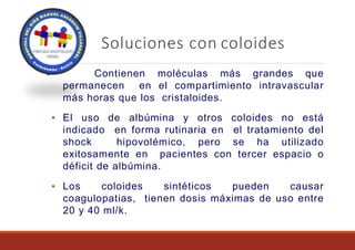 Soluciones con coloides
Contienen moléculas más grandes que
permanecen en el compartimiento intravascular
más horas que los cristaloides.
▪ El uso de albúmina y otros coloides no está
indicado en forma rutinaria en el tratamiento del
shock hipovolémico, pero se ha utilizado
exitosamente en pacientes con tercer espacio o
déficit de albúmina.
▪ Los coloides sintéticos pueden causar
coagulopatias, tienen dosis máximas de uso entre
20 y 40 ml/k.
▪
 