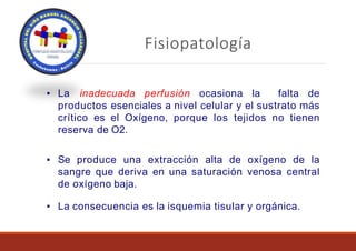 Fisiopatología
▪ La inadecuada perfusión ocasiona la falta de
productos esenciales a nivel celular y el sustrato más
crítico es el Oxígeno, porque los tejidos no tienen
reserva de O2.
▪ Se produce una extracción alta de oxígeno de la
sangre que deriva en una saturación venosa central
de oxígeno baja.
▪ La consecuencia es la isquemia tisular y orgánica.
 