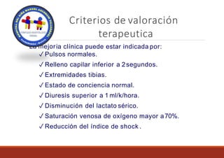 Criterios de valoración
terapeutica
La mejoria clínica puede estar indicada por:
✓ Pulsos normales.
✓ Relleno capilar inferior a 2segundos.
✓ Extremidades tibias.
✓ Estado de conciencia normal.
✓ Diuresis superior a 1 ml/k/hora.
✓ Disminución del lactato sérico.
✓ Saturación venosa de oxígeno mayor a70%.
✓ Reducción del índice de shock .
 
