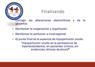 Finalizando
▪ Correg alteraciones electrolíticas y de la
ir las
glucemia.
▪ Monitorear la oxigenación y laperfusión.
▪ Monitorear la perfusión a nivel regional.
▪ El punto final es la ausencia de hipoperfusión oculta.
“Hipoperfusión oculta es la persistencia de
hiperlactacidemia, en pacientes críticos, sin
evidencias clínicas de shock”
 