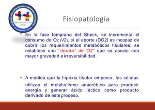 Fisiopatología
▪ En la fase temprana del Shock, se incrementa el
consumo de O2 (V2), si el aporte (DO2) es incapaz de
cubrir los requerimientos metabólicos tisulares, se
establece una “deuda” de O2” que se asocia con
mayor gravedad e irreversibilidad.
▪ A medida que la hipoxia tisular empeora, las células
para
utilizan
energia
el metabolismo anaeróbico
y generar ácido láctico como
producir
producto
derivado de este proceso.
 
