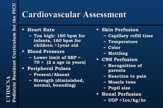 Cardiovascular Assessment Heart Rate Too high: 180 bpm for infants, 160 bpm for children >1year old Blood Pressure Lower limit of SBP = 70 +  (2 x age in years) Peripheral Pulses Present/Absent Strength (diminished, normal, bounding) Skin Perfusion Capillary refill time Temperature Color Mottling CNS Perfusion Recognition of parents Reaction to pain Muscle tone Pupil size Renal Perfusion UOP >1cc/kg/hr 