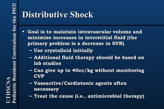 Distributive Shock Goal is to maintain intravascular volume and minimize increases in interstitial fluid (the primary problem is a decrease in SVR) Use crystalloid initially Additional fluid therapy should be based on lab studies Can give up to 40cc/kg without monitoring CVP Vasoactive/Cardiotonic agents often necessary Treat the cause (i.e.. antimicrobial therapy) 
