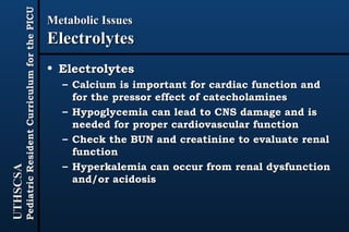 Metabolic Issues Electrolytes Electrolytes Calcium is important for cardiac function and for the pressor effect of catecholamines Hypoglycemia can lead to CNS damage and is needed for proper cardiovascular function Check the BUN and creatinine to evaluate renal function Hyperkalemia can occur from renal dysfunction and/or acidosis 
