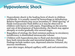 Hypovolemic Shock
 Hypovolemic shock is the leading form of shock in children
worldwide. It is usually caused by hemorrhage or dehydration.
Relative hypovolemia may occur secondary to “third spacing” of
fluids (extravascular fluid shifts) as it may be observed in
children with burns or with sepsis. Depending on the severity
and rate of development of hypovolemia, the shock may appear
abruptly or evolve gradually over several stages.
 Regardless of etiology the final common pathway to circulatory
insufficiency is diminished intravascular volume.
 Children with hypovolemia due to fluid and electrolyte losses
have both intravascular and interstitial depletion. Clinical
findings include sunken eyes, depressed anterior fontanel, dry
mucous membrane,
poor skin turgor, delayed capillary refill, and cool extremities.
 