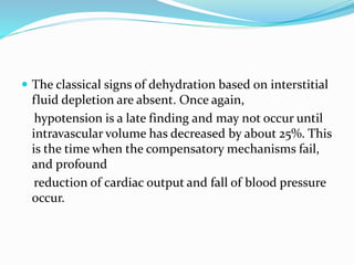 The classical signs of dehydration based on interstitial
fluid depletion are absent. Once again,
hypotension is a late finding and may not occur until
intravascular volume has decreased by about 25%. This
is the time when the compensatory mechanisms fail,
and profound
reduction of cardiac output and fall of blood pressure
occur.
 