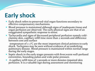 Early shock
 Early shock refers to preserved vital organ functions secondary to
effective compensatory mechanisms.
 Blood pressure is maintained although signs of inadequate tissue and
organ perfusion are observed. The early physical signs are that of an
exaggerated sympathetic response to stress.
 Tachycardia and signs of decreased peripheral perfusion namely cold-
clammy skin, capillary refill time more than 2 seconds and difference
between core and surface
temperature of ≥ 2°C are the most important clinical pointers to early
shock. Tachypnea may be seen without evidence of an underlying
pulmonary disease. Blood pressure is maintained within normal range
during the early stages.
 Septic shock in the early stages presents with fever,warm well-perfused
extremities, bounding pulses and wide pulse pressure.
 A capillary refill time of 3 seconds or more denotes impaired skin
perfusion. It is a valuable sign during assessment and monitoring
 