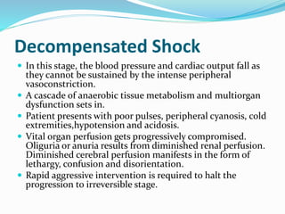 Decompensated Shock
 In this stage, the blood pressure and cardiac output fall as
they cannot be sustained by the intense peripheral
vasoconstriction.
 A cascade of anaerobic tissue metabolism and multiorgan
dysfunction sets in.
 Patient presents with poor pulses, peripheral cyanosis, cold
extremities,hypotension and acidosis.
 Vital organ perfusion gets progressively compromised.
Oliguria or anuria results from diminished renal perfusion.
Diminished cerebral perfusion manifests in the form of
lethargy, confusion and disorientation.
 Rapid aggressive intervention is required to halt the
progression to irreversible stage.
 