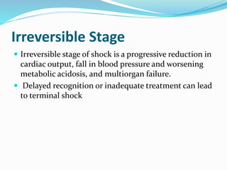 Irreversible Stage
 Irreversible stage of shock is a progressive reduction in
cardiac output, fall in blood pressure and worsening
metabolic acidosis, and multiorgan failure.
 Delayed recognition or inadequate treatment can lead
to terminal shock
 