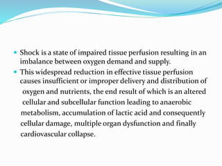  Shock is a state of impaired tissue perfusion resulting in an
imbalance between oxygen demand and supply.
 This widespread reduction in effective tissue perfusion
causes insufficient or improper delivery and distribution of
oxygen and nutrients, the end result of which is an altered
cellular and subcellular function leading to anaerobic
metabolism, accumulation of lactic acid and consequently
cellular damage, multiple organ dysfunction and finally
cardiovascular collapse.
 