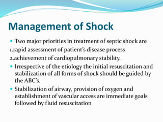 Management of Shock
 Two major priorities in treatment of septic shock are
1.rapid assessment of patient’s disease process
2.achievement of cardiopulmonary stability.
 Irrespective of the etiology the initial resuscitation and
stabilization of all forms of shock should be guided by
the ABC’s.
 Stabilization of airway, provision of oxygen and
establishment of vascular access are immediate goals
followed by fluid resuscitation
 