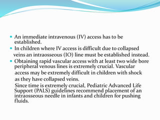  An immediate intravenous (IV) access has to be
established.
 In children where IV access is difficult due to collapsed
veins an intraosseous (IO) line must be established instead.
 Obtaining rapid vascular access with at least two wide bore
peripheral venous lines is extremely crucial. Vascular
access may be extremely difficult in children with shock
as they have collapsed veins.
Since time is extremely crucial, Pediatric Advanced Life
Support (PALS) guidelines recommend placement of an
intraosseous needle in infants and children for pushing
fluids.
 
