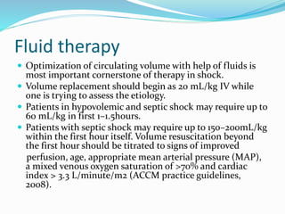 Fluid therapy
 Optimization of circulating volume with help of fluids is
most important cornerstone of therapy in shock.
 Volume replacement should begin as 20 mL/kg IV while
one is trying to assess the etiology.
 Patients in hypovolemic and septic shock may require up to
60 mL/kg in first 1–1.5hours.
 Patients with septic shock may require up to 150–200mL/kg
within the first hour itself. Volume resuscitation beyond
the first hour should be titrated to signs of improved
perfusion, age, appropriate mean arterial pressure (MAP),
a mixed venous oxygen saturation of >70% and cardiac
index > 3.3 L/minute/m2 (ACCM practice guidelines,
2008).
 
