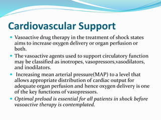 Cardiovascular Support
 Vasoactive drug therapy in the treatment of shock states
aims to increase oxygen delivery or organ perfusion or
both.
 The vasoactive agents used to support circulatory function
may be classified as inotropes, vasopressors,vasodilators,
and inodilators.
 Increasing mean arterial pressure(MAP) to a level that
allows appropriate distribution of cardiac output for
adequate organ perfusion and hence oxygen delivery is one
of the key functions of vasopressors.
 Optimal preload is essential for all patients in shock before
vasoactive therapy is contemplated.
 