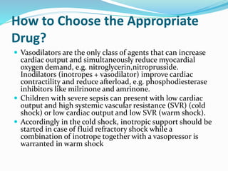 How to Choose the Appropriate
Drug?
 Vasodilators are the only class of agents that can increase
cardiac output and simultaneously reduce myocardial
oxygen demand, e.g. nitroglycerin,nitroprusside.
Inodilators (inotropes + vasodilator) improve cardiac
contractility and reduce afterload, e.g. phosphodiesterase
inhibitors like milrinone and amrinone.
 Children with severe sepsis can present with low cardiac
output and high systemic vascular resistance (SVR) (cold
shock) or low cardiac output and low SVR (warm shock).
 Accordingly in the cold shock, inotropic support should be
started in case of fluid refractory shock while a
combination of inotrope together with a vasopressor is
warranted in warm shock
 