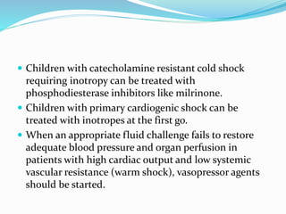  Children with catecholamine resistant cold shock
requiring inotropy can be treated with
phosphodiesterase inhibitors like milrinone.
 Children with primary cardiogenic shock can be
treated with inotropes at the first go.
 When an appropriate fluid challenge fails to restore
adequate blood pressure and organ perfusion in
patients with high cardiac output and low systemic
vascular resistance (warm shock), vasopressor agents
should be started.
 