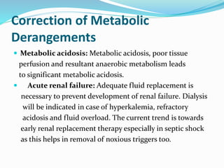 Correction of Metabolic
Derangements
 Metabolic acidosis: Metabolic acidosis, poor tissue
perfusion and resultant anaerobic metabolism leads
to significant metabolic acidosis.
 Acute renal failure: Adequate fluid replacement is
necessary to prevent development of renal failure. Dialysis
will be indicated in case of hyperkalemia, refractory
acidosis and fluid overload. The current trend is towards
early renal replacement therapy especially in septic shock
as this helps in removal of noxious triggers too.
 