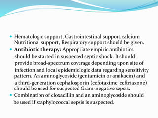 Hematologic support, Gastrointestinal support,calcium
Nutritional support, Respiratory support should be given.
 Antibiotic therapy: Appropriate empiric antibiotics
should be started in suspected septic shock. It should
provide broad-spectrum coverage depending upon site of
infection and local epidemiologic data regarding sensitivity
pattern. An aminoglycoside (gentamicin or amikacin) and
a third-generation cephalosporin (cefotaxime, ceftriaxone)
should be used for suspected Gram-negative sepsis.
 Combination of cloxacillin and an aminoglycoside should
be used if staphylococcal sepsis is suspected.
 