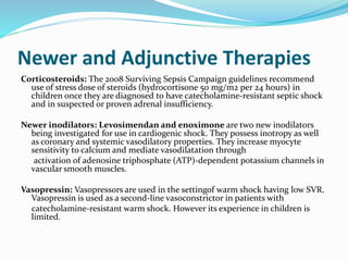 Newer and Adjunctive Therapies
Corticosteroids: The 2008 Surviving Sepsis Campaign guidelines recommend
use of stress dose of steroids (hydrocortisone 50 mg/m2 per 24 hours) in
children once they are diagnosed to have catecholamine-resistant septic shock
and in suspected or proven adrenal insufficiency.
Newer inodilators: Levosimendan and enoximone are two new inodilators
being investigated for use in cardiogenic shock. They possess inotropy as well
as coronary and systemic vasodilatory properties. They increase myocyte
sensitivity to calcium and mediate vasodilatation through
activation of adenosine triphosphate (ATP)-dependent potassium channels in
vascular smooth muscles.
Vasopressin: Vasopressors are used in the settingof warm shock having low SVR.
Vasopressin is used as a second-line vasoconstrictor in patients with
catecholamine-resistant warm shock. However its experience in children is
limited.
 