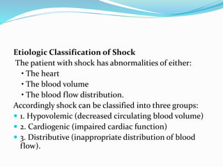 Etiologic Classification of Shock
The patient with shock has abnormalities of either:
• The heart
• The blood volume
• The blood flow distribution.
Accordingly shock can be classified into three groups:
 1. Hypovolemic (decreased circulating blood volume)
 2. Cardiogenic (impaired cardiac function)
 3. Distributive (inappropriate distribution of blood
flow).
 