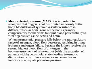  Mean arterial pressure (MAP): It is important to
recognize that oxygen is not distributed uniformly to the
body. Modulation of systemic vascular resistance in
different vascular beds is one of the body’s primary
compensatory mechanisms to shunt blood preferentially to
vital organs such as the heart and brain.
When meanarterial pressure falls below the autoregulatory
range of an organ, blood flow decreases, resulting in tissue
ischemia and organ failure. Because the kidney receives the
second highest blood flow of any organ in the
body,measurement of urine output (with the exception of
patients with hyperosmolar states leading to osmotic
diuresis) and creatinine clearance can be used as an
indicator of adequate perfusion pressure.
 