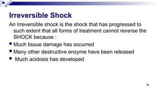 12
Irreversible Shock
An Irreversible shock is the shock that has progressed to
such extent that all forms of treatment cannot reverse the
SHOCK because :
 Much tissue damage has occurred
 Many other destructive enzyme have been released
 Much acidosis has developed
 