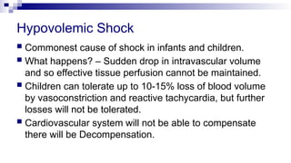 Hypovolemic Shock
 Commonest cause of shock in infants and children.
 What happens? – Sudden drop in intravascular volume
and so effective tissue perfusion cannot be maintained.
 Children can tolerate up to 10-15% loss of blood volume
by vasoconstriction and reactive tachycardia, but further
losses will not be tolerated.
 Cardiovascular system will not be able to compensate
there will be Decompensation.
 
