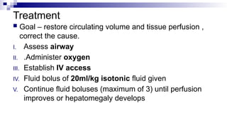 Treatment
 Goal – restore circulating volume and tissue perfusion ,
correct the cause.
I. Assess airway
II. .Administer oxygen
III. Establish IV access
IV. Fluid bolus of 20ml/kg isotonic fluid given
V. Continue fluid boluses (maximum of 3) until perfusion
improves or hepatomegaly develops
 