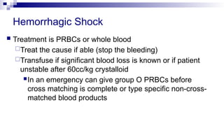 Hemorrhagic Shock
 Treatment is PRBCs or whole blood
Treat the cause if able (stop the bleeding)
Transfuse if significant blood loss is known or if patient
unstable after 60cc/kg crystalloid
In an emergency can give group O PRBCs before
cross matching is complete or type specific non-cross-
matched blood products
 