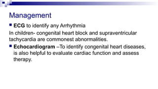 Management
 ECG to identify any Arrhythmia
In children- congenital heart block and supraventricular
tachycardia are commonest abnormalities.
 Echocardiogram –To identify congenital heart diseases,
is also helpful to evaluate cardiac function and assess
therapy.
 