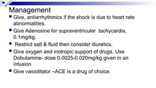 Management
 Give, antiarrhythmics if the shock is due to heart rate
abnormalities.
 Give Adenosine for supraventricular tachycardia,
0.1mg/kg.
 Restrict salt & fluid then consider diuretics.
 Give oxygen and inotropic support of drugs. Use
Dobutamine- dose 0.0025-0.020mg/kg given in an
infusion
 Give vasodilator –ACE is a drug of choice.
 